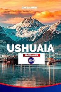 USHUAIA TRAVEL GUIDE 2026: Tierra del Fuego: Top Hotels, Restaurants, Tours, Day Trips, Wildlife Adventures, and Patagonia Experiences