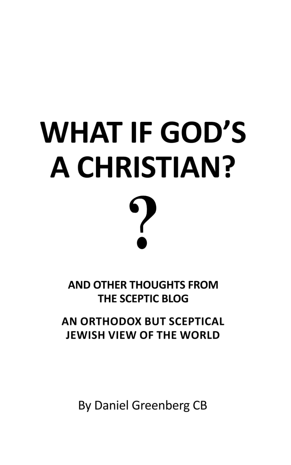 WHAT IF GOD’S A CHRISTIAN?: AND OTHER THOUGHTS FROM THE SCEPTIC BLOG. AN ORTHODOX BUT SCEPTICAL JEWISH VIEW OF THE WORLD