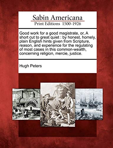 Good Work for a Good Magistrate, Or, a Short Cut to Great Quiet: By Honest, Homely, Plain English Hints Given from Scripture, Reason, and Experience ... Concerning Religion, Mercie, Justice.