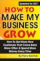 How to Make My Business Grow: How To Get More New Customers That Come Back More Often & Spend More Money Every Time 1937126056 Book Cover