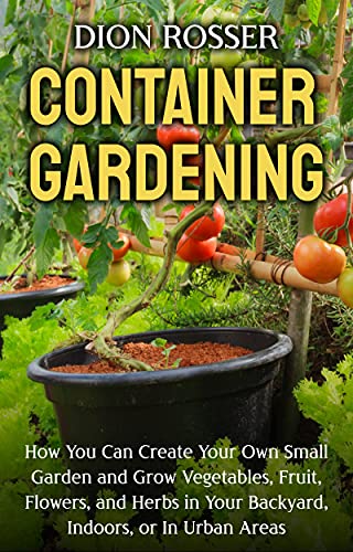 Container Gardening: How You Can Create Your Own Small Garden and Grow Vegetables, Fruit, Flowers, and Herbs in Your Backyard, Indoors, or In Urban Areas (Gardening in Small Places)