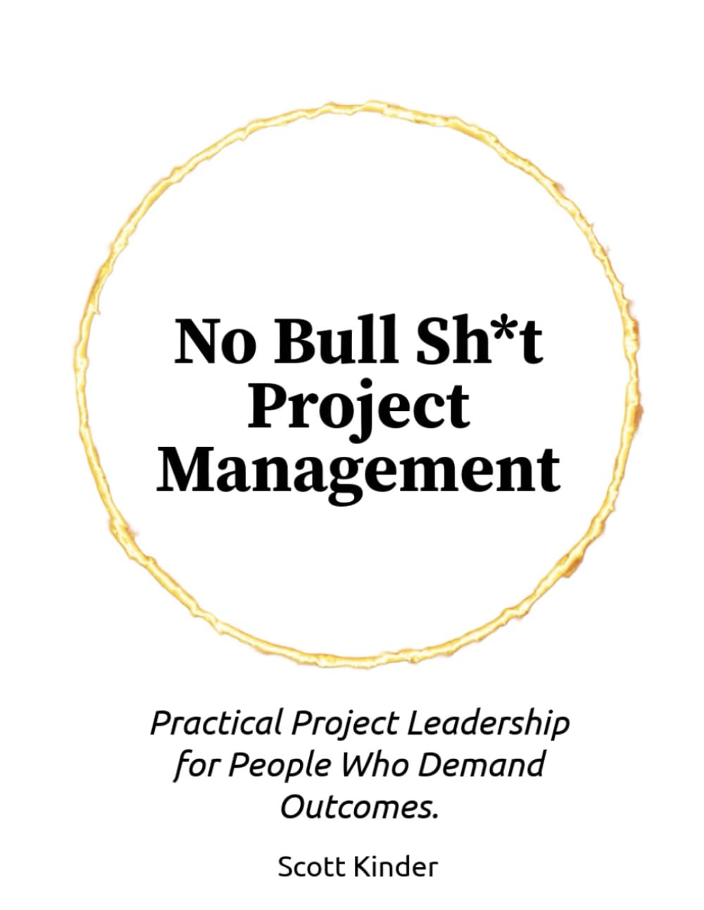 No Bullsh*t Project Management: Practical Project Leadership For People Who Demand Outcomes.