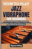 HOW TO PLAY JAZZ VIBRAPHONE FOR BEGINNERS: Master Essential Techniques, Unlock Unique Soundscapes, And Develop Confidence In Playing Jazz Vibes With Step-By-Step Guidance B0F6D96M2X Book Cover