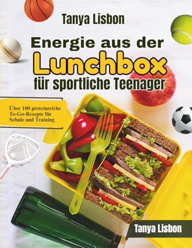 Energie aus der Lunchbox fuer sportliche Teenager: Ueber 100 proteinreiche To-Go-Rezepte fuer Schule und Training