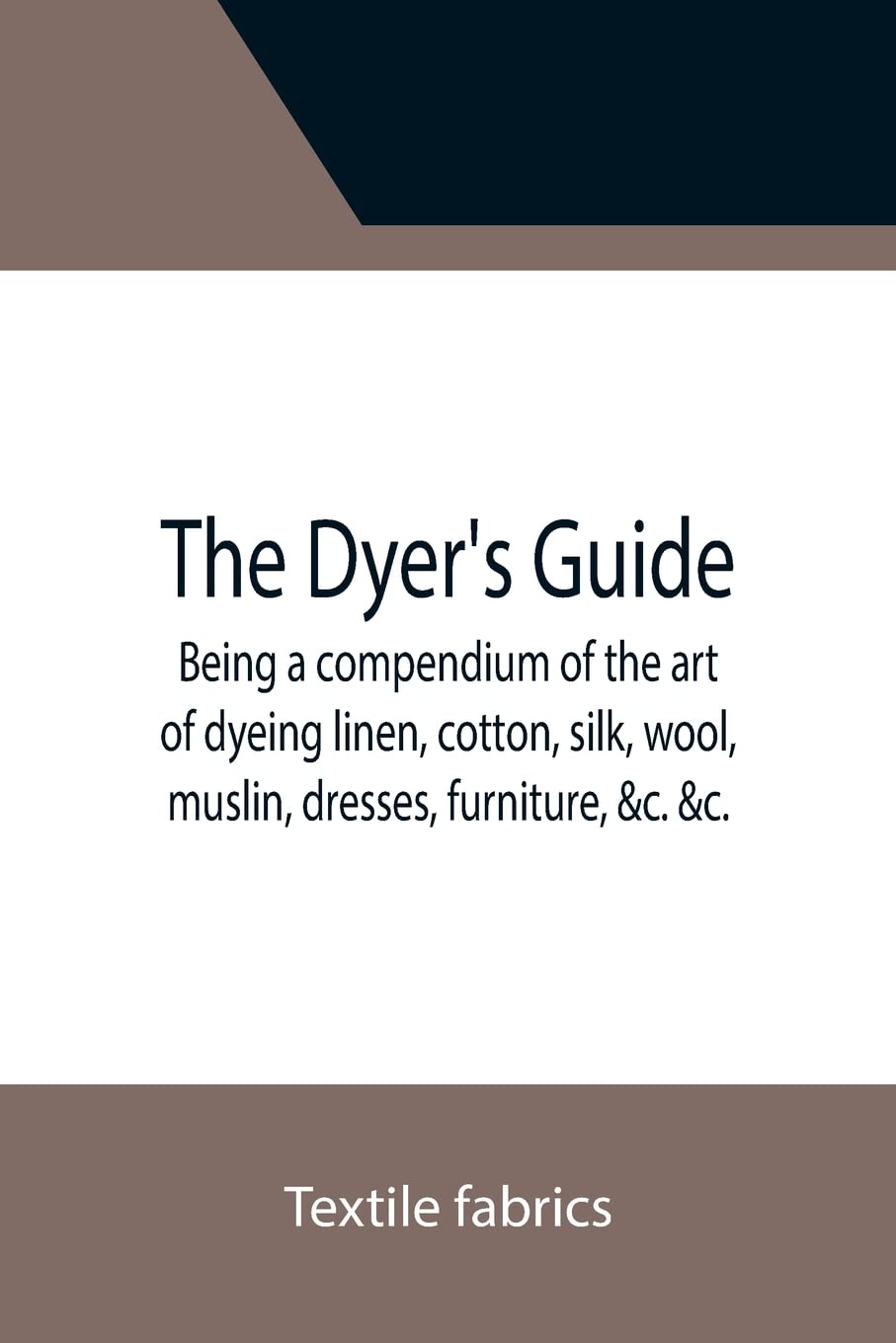 The Dyer's Guide Being a compendium of the art of dyeing linen, cotton, silk, wool, muslin, dresses, furniture, &c. &c.; with the method of scouring ... for whitening and sulphuring silk and wool;