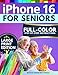 iPhone 16 for Seniors: The Ultimate Step-by-Step Guide with Full-Color Pictures, Detailed Screenshots, and Simple Explanations to Enjoy Your Smartphone Without Frustration
