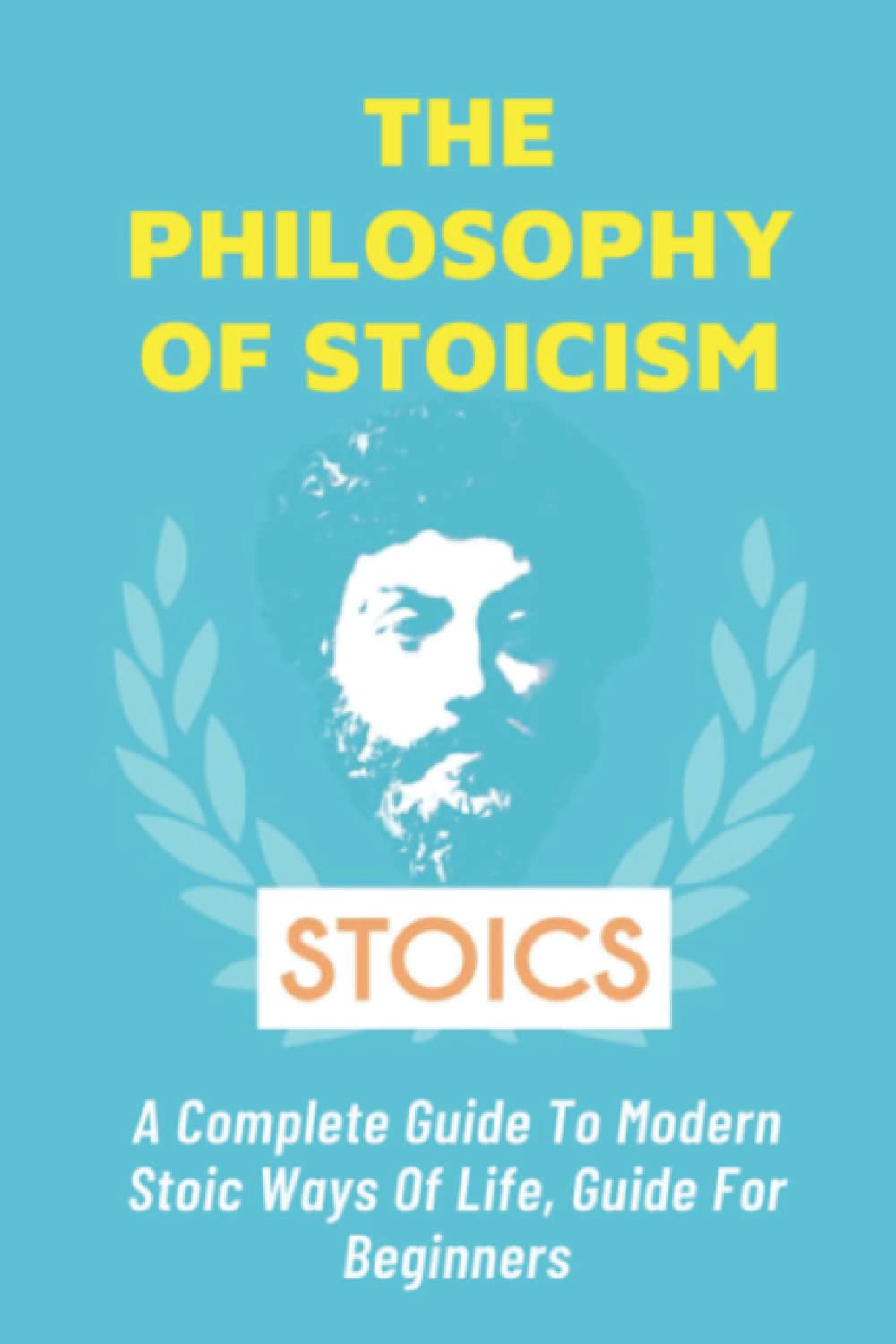The Philosophy of Stoicism: A Complete Guide To Modern Stoic Ways Of Life, Guide For Beginners