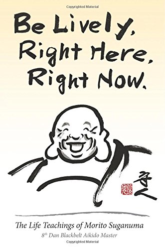 Be Lively, Right Here, Right Now: The Life Teachings of Morito Suganuma, 8th Dan Blackbelt Aikido Master
