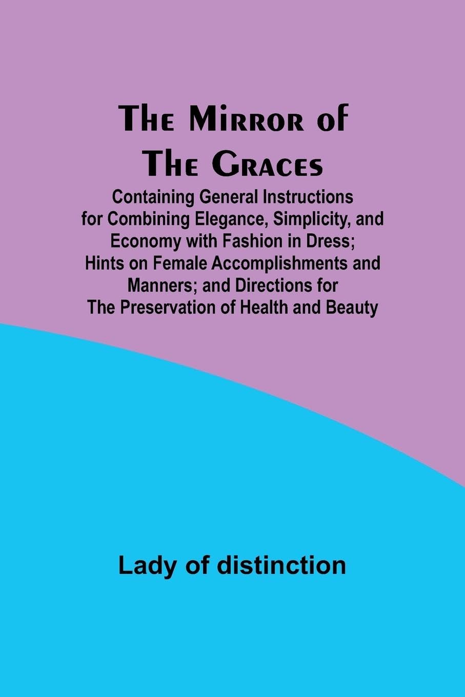 The Mirror of the Graces; Containing General Instructions for Combining Elegance, Simplicity, and Economy with Fashion in Dress; Hints on Female … for the Preservation of Health and Beauty