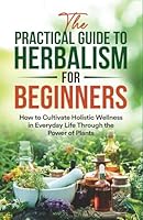 The Practical Guide to Herbalism for Beginners: How to Cultivate Holistic Wellness in Everyday Life Through the Power of Plants B0D9MJLKDP Book Cover