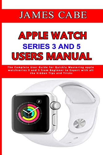 Apple Watch Series 3 And 5 Users Manual: The Complete User Guide for Quickly Mastering apple watch series 3 and 5 from Beginner to Expert with all the hidden Tips and Tricks