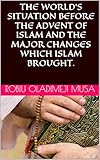 THE WORLD’S SITUATION BEFORE THE ADVENT OF ISLAM AND THE MAJOR CHANGES WHICH ISLAM BROUGHT. (INTEGRATED ISLAMIC STUDIES Book 1)
