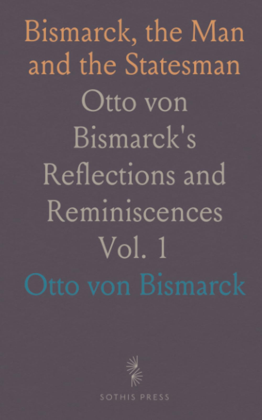 Bismarck, the Man and the Statesman: Otto von Bismarck's Reflections and Reminiscences