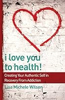 I Love You to Health!: Creating Your Authentic Self in Recovery From Addiction 0692394788 Book Cover