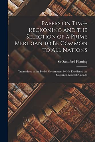 Papers on Time-reckoning and the Selection of a Prime Meridian to Be Common to All Nations [microform]: Transmitted to the British Government by His Excellency the Governor-General, Canada