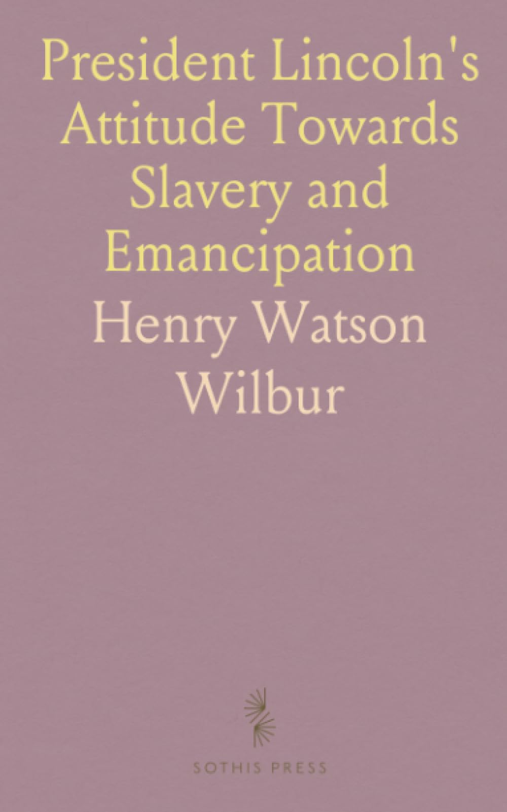 President Lincoln's Attitude Towards Slavery and Emancipation: With a Review of Events Before and Since the Civil War