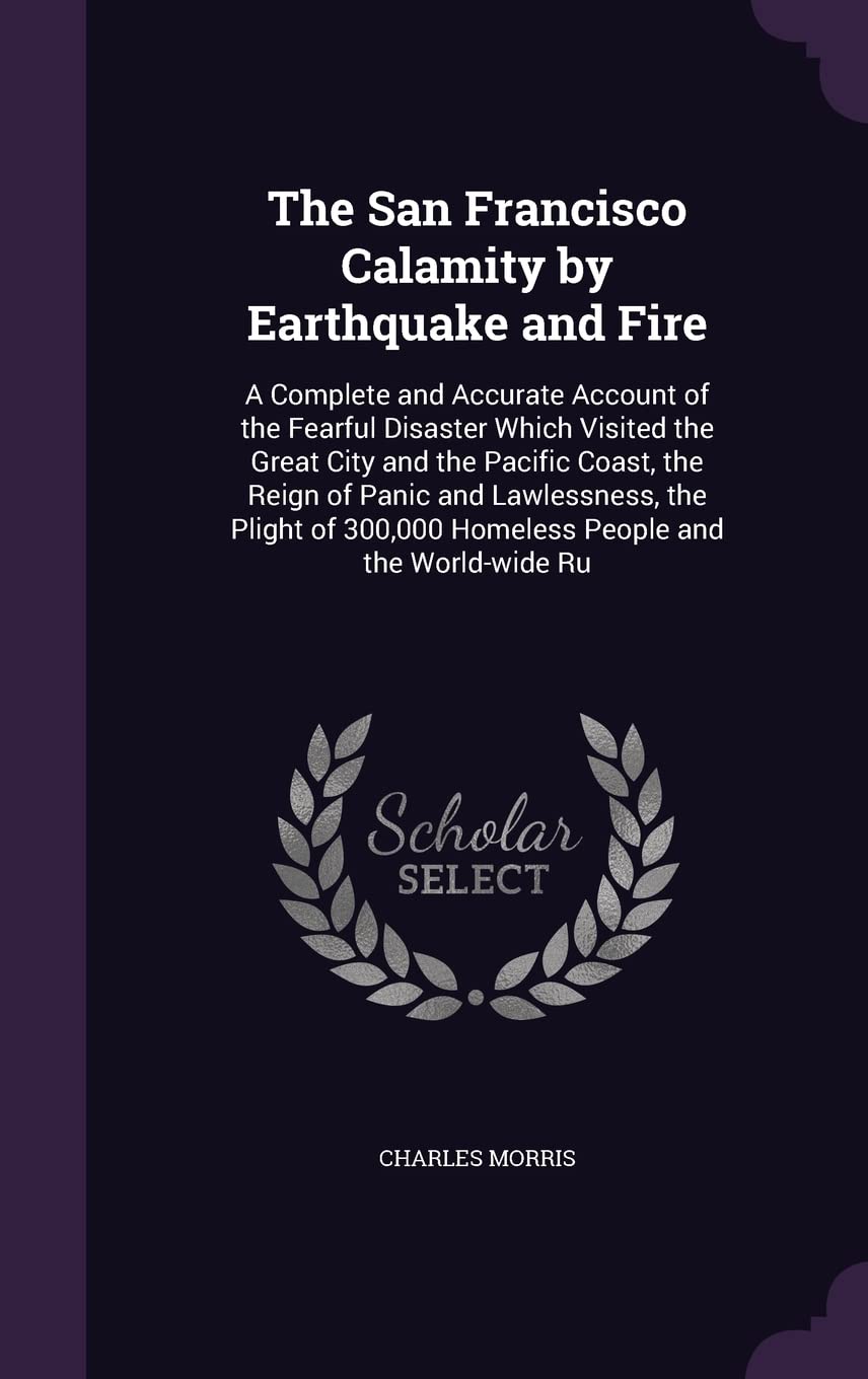 The San Francisco Calamity by Earthquake and Fire: A Complete and Accurate Account of the Fearful Disaster Which Visited the Great City and the ... 300,000 Homeless People and the World-wide Ru
