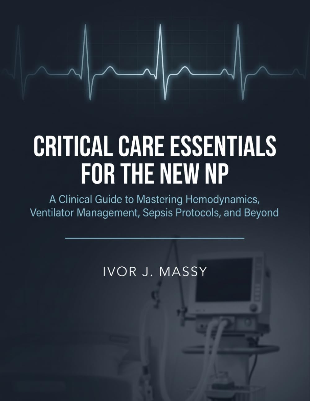 CRITICAL CARE ESSENTIALS FOR THE NEW NP: A Clinical Guide to Mastering Hemodynamics, Ventilator Management, Sepsis Protocols, and Beyond