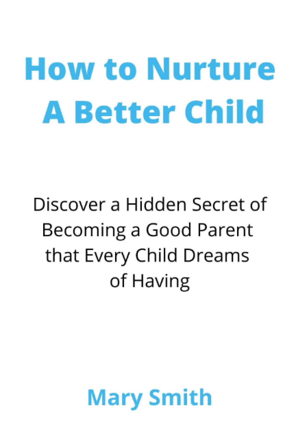 How to Nurture A Better Child: Discover a Hidden Secret of Becoming a Good Parent that Every Child Dreams of Having