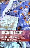 Becoming A Sissy : A Life In Diapers (Musts For An ABDL: Binky, Diapers and Plastics)
