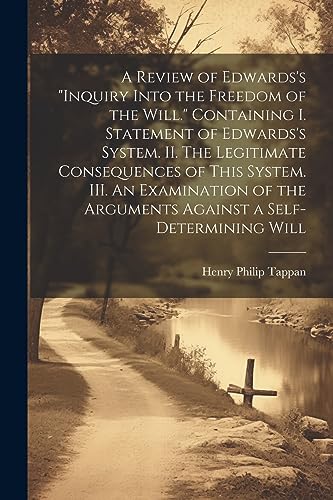 A Review of Edwards's "Inquiry Into the Freedom of the Will." [microform] Containing I. Statement of Edwards's System. II. The Legitimate Consequences ... the Arguments Against a Self-determining Will