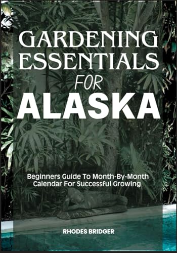 GARDENING ESSENTIALS FOR ALASKA: Beginners Guide To Month-By-Month Calendar For Successful Growing