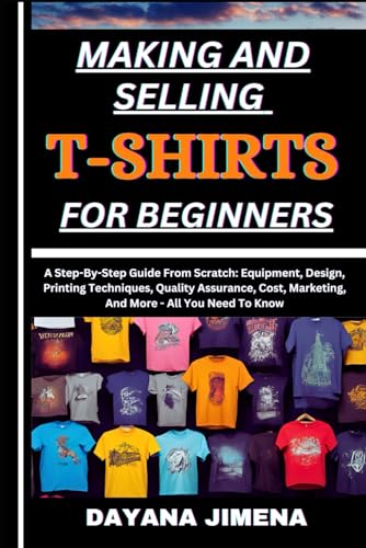 MAKING AND SELLING T-SHIRTS FOR BEGINNERS: A Step-By-Step Guide From Scratch: Equipment, Design,...