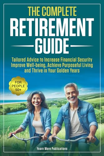 The Complete Retirement Guide for People 50+: Tailored Advice to Increase Financial Security, Improve Well-being, Achieve Purposeful Living and Thrive in Your Golden Years