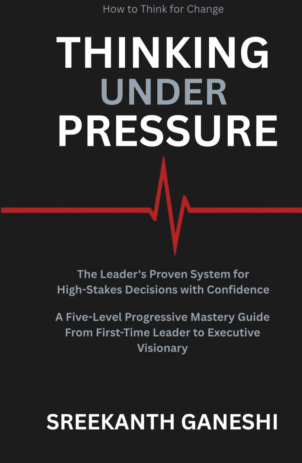 THINKING UNDER PRESSURE: The Leader's Proven System for Making High-Stakes Decisions with Confidence A Five-Level Progressive Mastery Guide — From ... Executive Visionary (How to Think for Change)