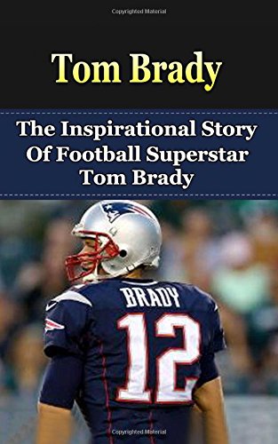 Tom Brady: The Inspirational Story of Football Superstar Tom Brady (Tom Brady Unauthorized Biography, New England Patriots, Michigan, NFL Books)