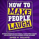 How to Make People Laugh: Develop Confidence and Charisma, Master Improv Comedy, and Be More Witty with Anyone, Anytime, Anywhere (Communication Skills Training, Book 1)