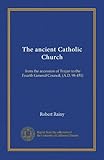 The ancient Catholic Church: from the accession of Trajan to the Fourth General Council, (A.D. 98-451)