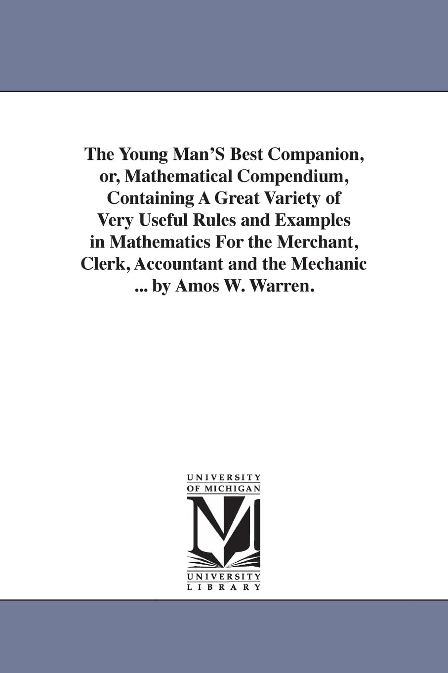 The young man's best companion, or, Mathematical compendium, containing a great variety of very useful rules & examples in mathematics for the ... & the mechanic ... by Amos W. Warren.
