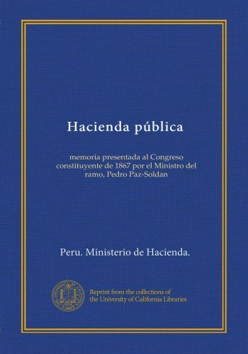 Hacienda pública: memoria presentada al Congreso constituyente de 1867 por el Ministro del ramo, Pedro Paz-Soldan (Spanish Edition)