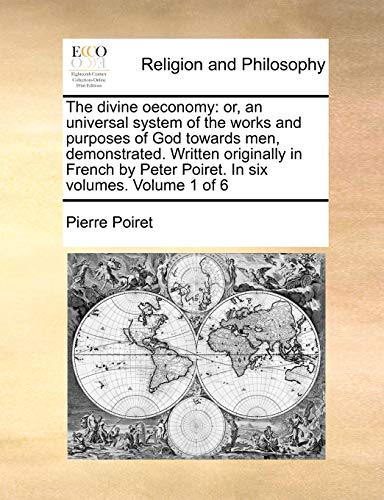 The divine oeconomy: or, an universal system of the works and purposes of God towards men, demonstrated. Written originally in French by Peter Poiret. In six volumes. Volume 1 of 6