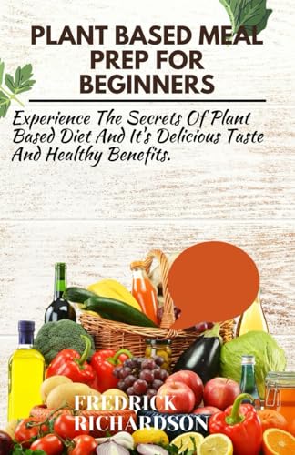 Plant Based Meal Prep For Beginners: Experience The Secrets Of Plant Based Diet And It's Delicious Taste And Healthy Benefits.