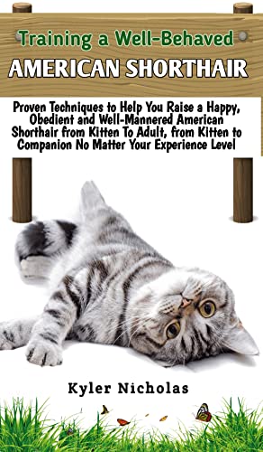 Training A Well-Behaved American Shorthair: Proven Techniques to Help You Raise a Happy, Obedient and Well-Mannered American Shorthair Cat from Kitten to Companion No Matter Your Experience Level