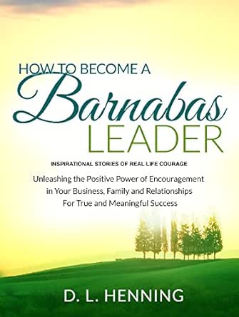 How To Become A Barnabas Leader: Inspirational Stories Of Real Life Courage, Unleashing The Power Of Encouragement In Your Business, Family and Relationships For True and Meaningful Success