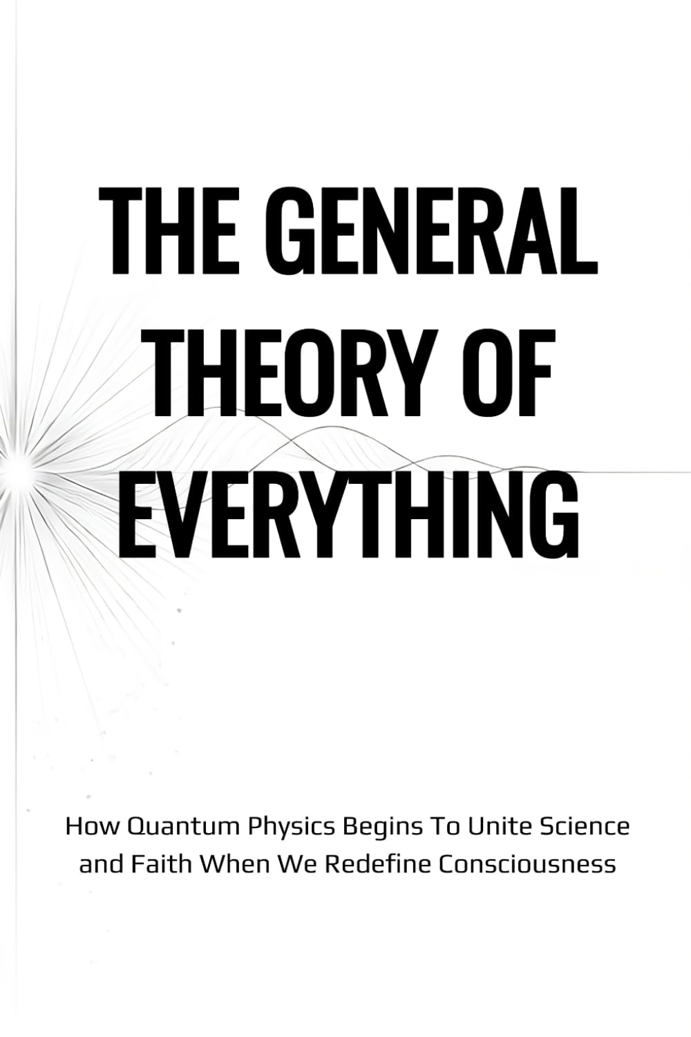 The General Theory of Everything: A Not Entirely Scientific Union of Religion, Faith, Theology, Science, Quantum Mechanics, the Law of Attraction, and the Meaning of Life