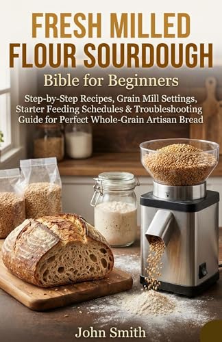 Fresh Milled Flour Sourdough Bible for Beginners: Step-by-Step Recipes, Grain Mill Settings, Starter Feeding Schedules & Troubleshooting Guide for Perfect Whole-Grain Artisan Bread