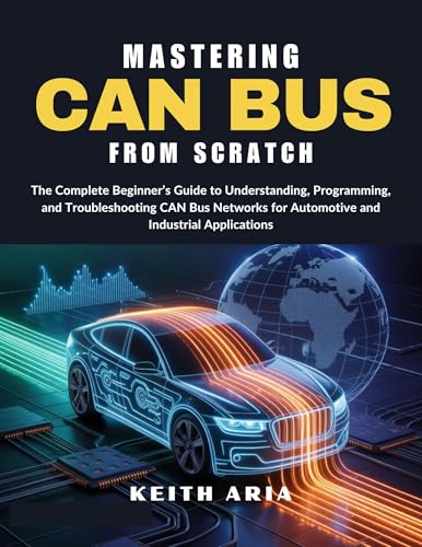 MASTERING CAN BUS FROM SCRATCH: The Complete Beginner’s Guide to Understanding, Programming, and Troubleshooting CAN Bus Networks for Automotive and Industrial Applications