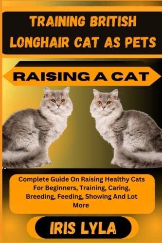  TRAINING BRITISH LONGHAIR CAT AS PETS RAISING A CAT: Complete Guide On Raising Healthy Cats For Beginners, Training, Caring, Breeding, Feeding, Showing And Lot More