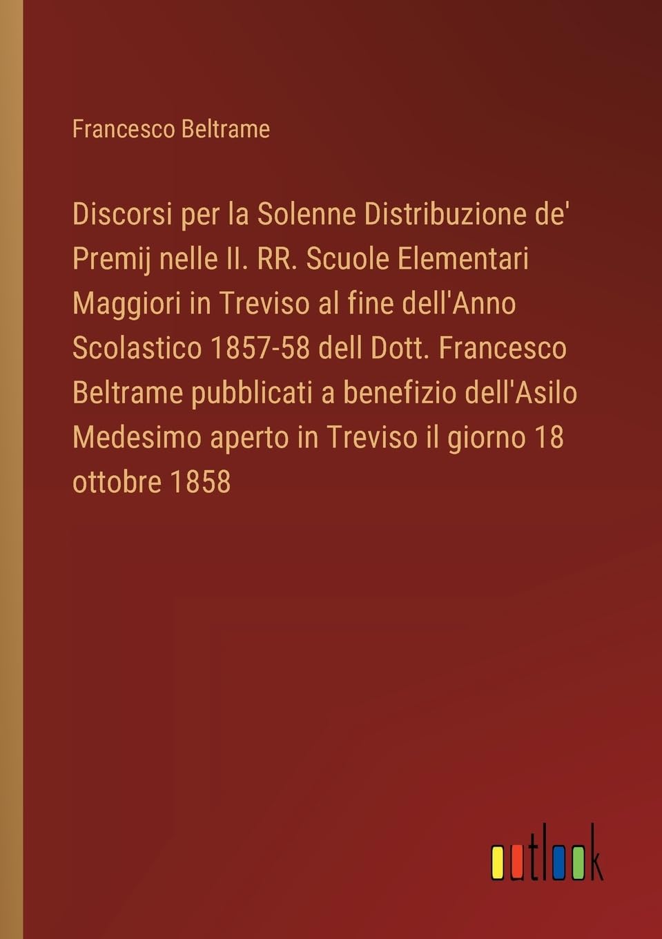 Discorsi per la Solenne Distribuzione de' Premij nelle II. RR. Scuole Elementari Maggiori in Treviso al fine dell'Anno Scolastico 1857-58 dell Dott. ... aperto in Treviso il giorno 18 ottobre 1858
