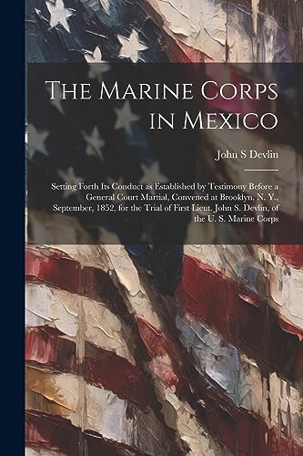 The Marine Corps in Mexico; Setting Forth its Conduct as Established by Testimony Before a General Court Martial, Convened at Brooklyn, N. Y., ... John S. Devlin, of the U. S. Marine Corps