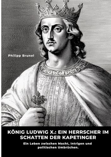 König Ludwig X.: Ein Herrscher im Schatten der Kapetinger: Ein Leben zwischen Macht, Intrigen und politischen Umbrüchen