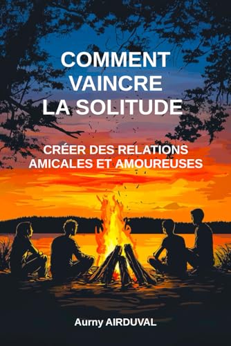 Comment vaincre la solitude : créer des relations amicales et amoureuses: Amitié, Amour, Surmonter la solitude, Rencontre, Se faire...