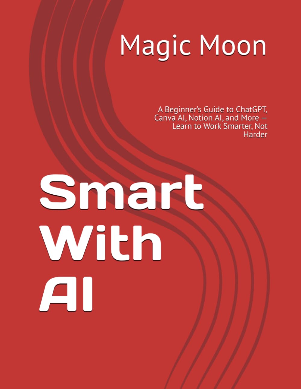 AI Made Simple: A Beginner’s Guide to ChatGPT, Canva AI, Notion AI, and More — Learn to Work Smarter, Not Harder