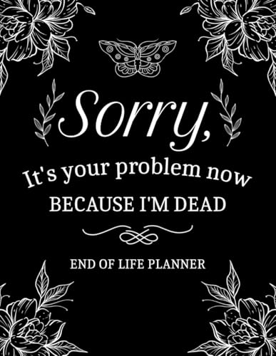Sorry, It’s Your Problem Now, Because I'm Dead: My Final Wishes End of Life Planner - A Simple Death Organizer to Provide Everything Your Loved Ones Need to Know in Case You Die