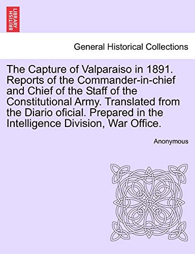 The Capture of Valparaiso in 1891. Reports of the Commander-In-Chief and Chief of the Staff of the Constitutional Army. Translated from the Diario ... in the Intelligence Division, War Office.