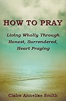 How to Pray: Living Wholly Through Honest, Surrendered, Heart Praying 0996765506 Book Cover